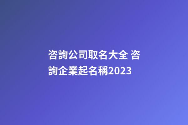 咨詢公司取名大全 咨詢企業起名稱2023-第1張-公司起名-玄機派